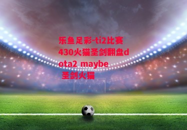 乐鱼足彩-ti2比赛430火猫圣剑翻盘dota2 maybe 圣剑火猫