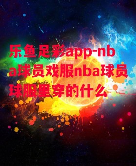 乐鱼足彩app-nba球员戏服nba球员球服里穿的什么