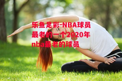 乐鱼足彩-NBA球员最老的一个2020年nba最老的球员