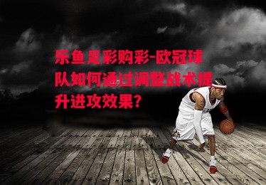 乐鱼足彩购彩-欧冠球队如何通过调整战术提升进攻效果？