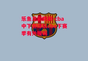 乐鱼足彩购彩-cba中下游球队cba下赛季有外援吗