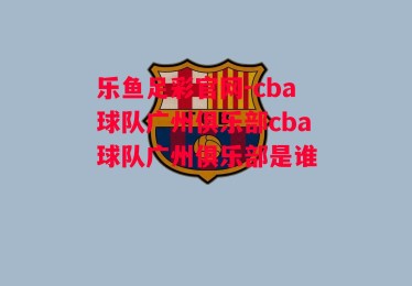 乐鱼足彩官网-cba球队广州俱乐部cba球队广州俱乐部是谁